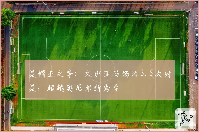 盖帽王之争：文班亚马场均3.5次封盖，超越奥尼尔新秀季