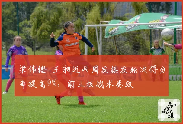 梁伟铿_王昶近两周发接发轮次得分率提高9%，前三板战术奏效