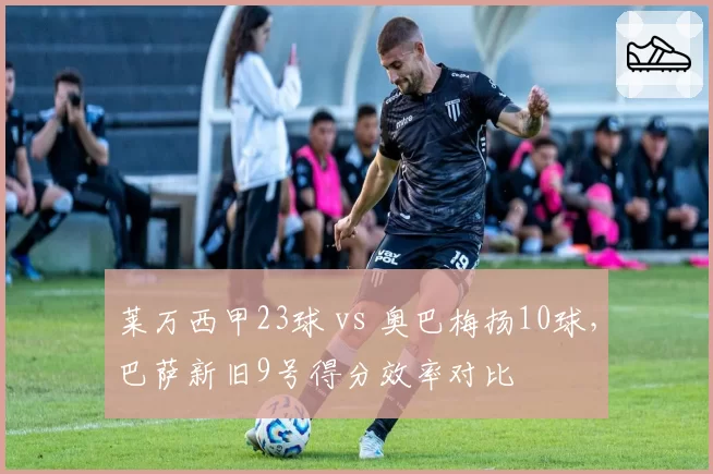 莱万西甲23球 vs 奥巴梅扬10球,巴萨新旧9号得分效率对比