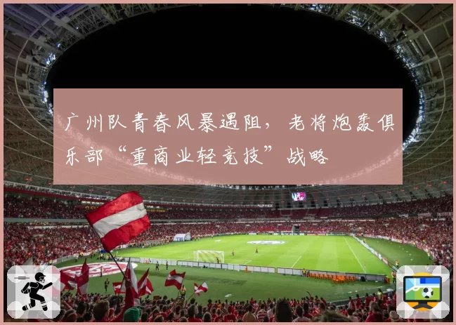 广州队青春风暴遇阻，老将炮轰俱乐部“重商业轻竞技”战略