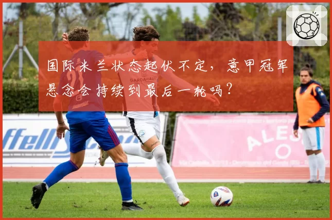 国际米兰状态起伏不定，意甲冠军悬念会持续到最后一轮吗？