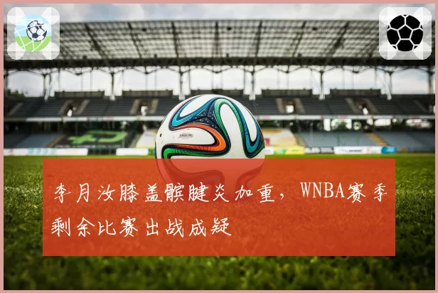 李月汝膝盖髌腱炎加重,WNBA赛季剩余比赛出战成疑