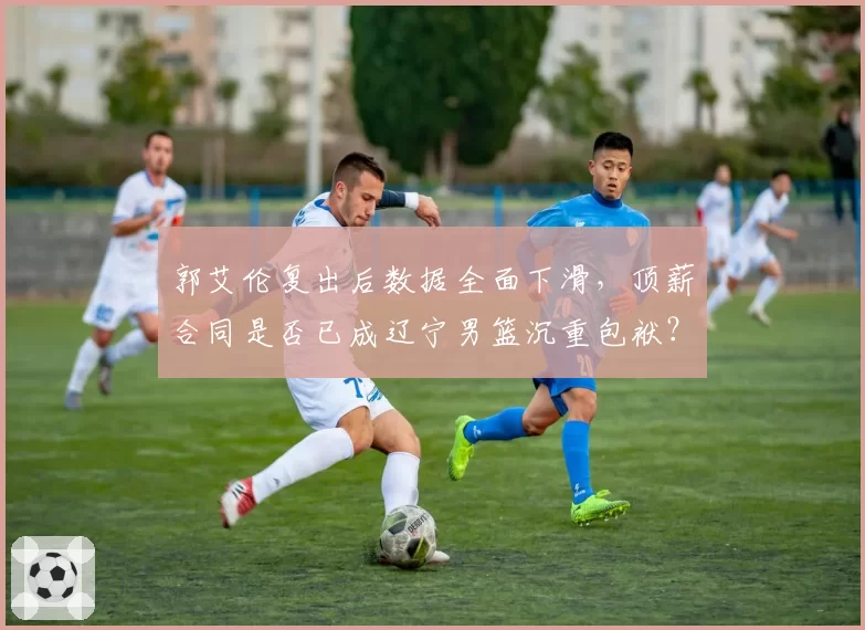 郭艾伦复出后数据全面下滑，顶薪合同是否已成辽宁男篮沉重包袱？