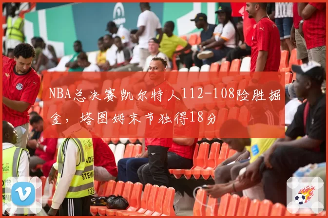 NBA总决赛凯尔特人112-108险胜掘金,塔图姆末节独得18分
