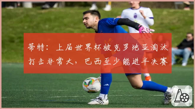 蒂特：上届世界杯被克罗地亚淘汰打击非常大，巴西至少能进半决赛