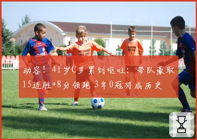 动容！41岁C罗累到呕吐：带队豪取15连胜+8分领跑 3年0冠将成历史