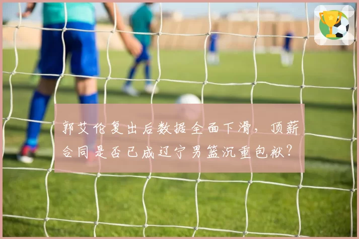 郭艾伦复出后数据全面下滑，顶薪合同是否已成辽宁男篮沉重包袱？
