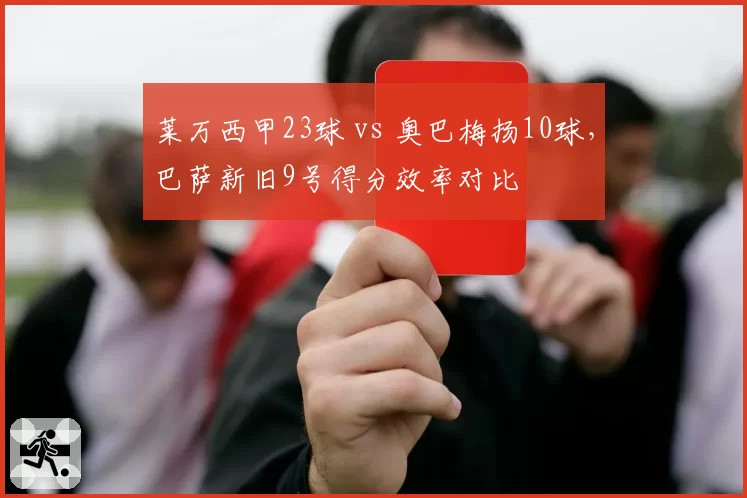 莱万西甲23球 vs 奥巴梅扬10球，巴萨新旧9号得分效率对比