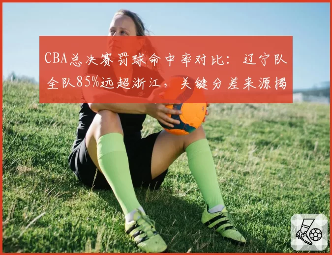 CBA总决赛罚球命中率对比：辽宁队全队85%远超浙江，关键分差来源揭晓