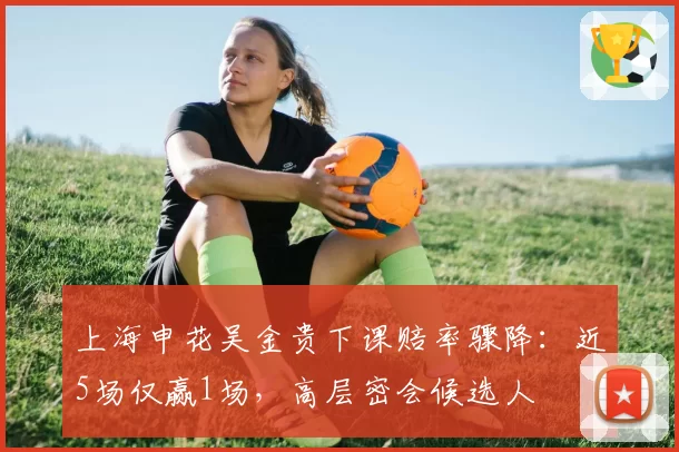 上海申花吴金贵下课赔率骤降：近5场仅赢1场，高层密会候选人