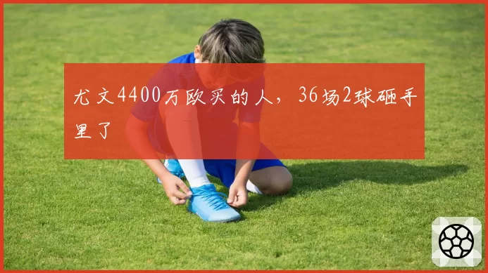 尤文4400万欧买的人，36场2球砸手里了