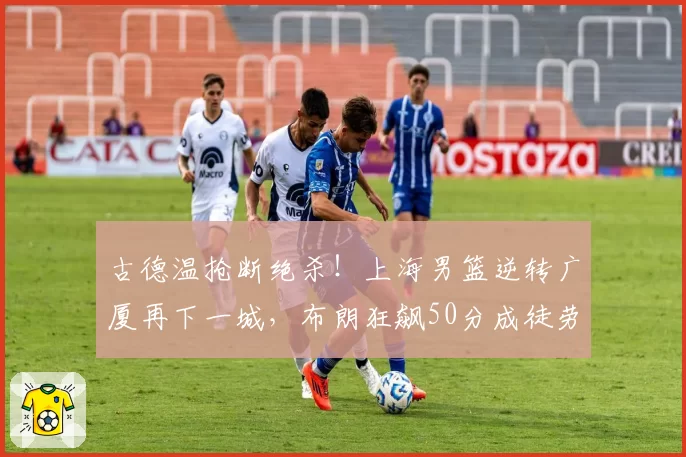 古德温抢断绝杀！上海男篮逆转广厦再下一城，布朗狂飙50分成徒劳