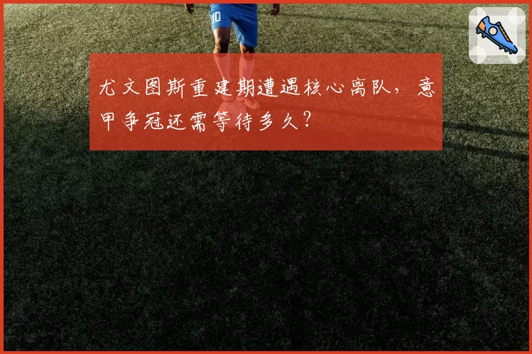 尤文图斯重建期遭遇核心离队,意甲争冠还需等待多久?