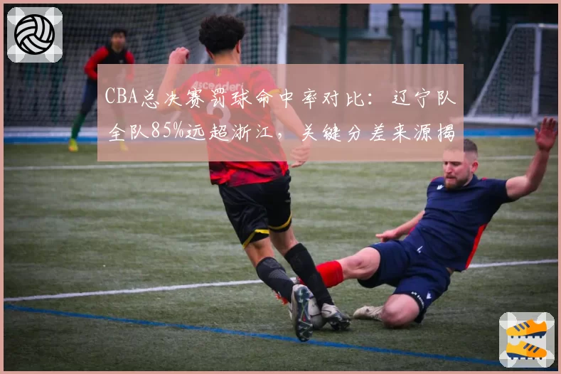 CBA总决赛罚球命中率对比：辽宁队全队85%远超浙江，关键分差来源揭晓