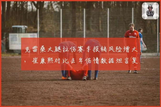克雷桑大腿拉伤赛季报销风险增大，崔康熙对比去年伤情数据坦言复出无望