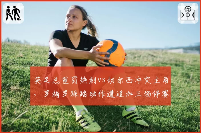 英足总重罚热刺vs切尔西冲突主角，罗梅罗踩踏动作遭追加三场停赛