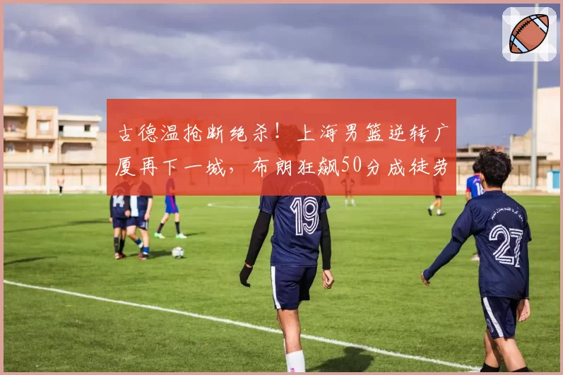 古德温抢断绝杀！上海男篮逆转广厦再下一城，布朗狂飙50分成徒劳