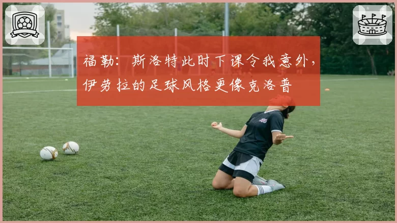 福勒:斯洛特此时下课令我意外,伊劳拉的足球风格更像克洛普