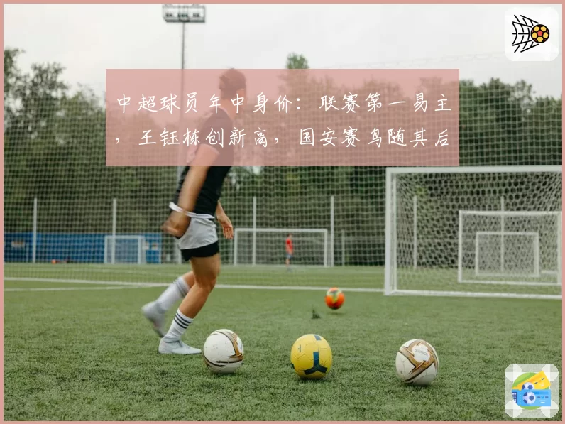 中超球员年中身价：联赛第一易主，王钰栋创新高，国安赛鸟随其后