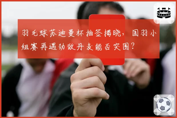 羽毛球苏迪曼杯抽签揭晓，国羽小组赛再遇劲敌丹麦能否突围？