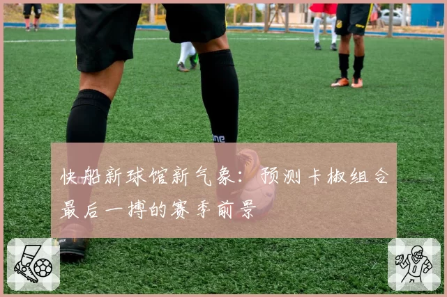 快船新球馆新气象：预测卡椒组合最后一搏的赛季前景
