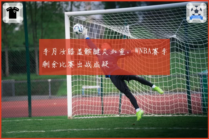 李月汝膝盖髌腱炎加重,WNBA赛季剩余比赛出战成疑