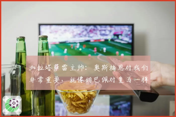 加拉塔萨雷主帅：奥斯梅恩对我们非常重要，就像姆巴佩对皇马一样