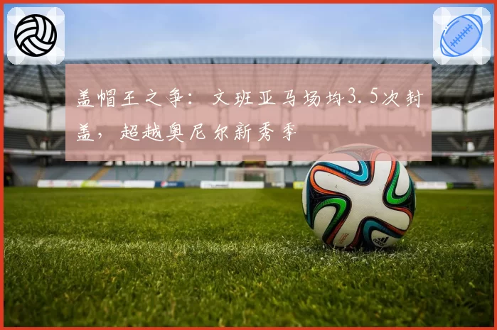 盖帽王之争:文班亚马场均3.5次封盖,超越奥尼尔新秀季