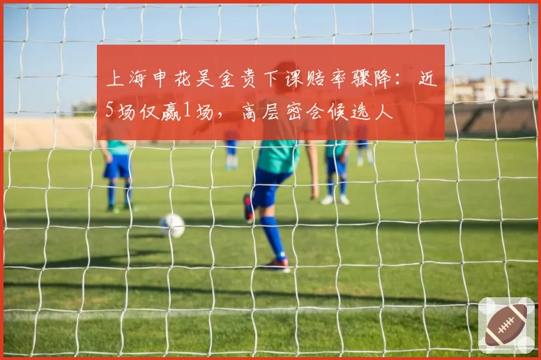 上海申花吴金贵下课赔率骤降：近5场仅赢1场，高层密会候选人