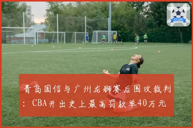 青岛国信与广州龙狮赛后围攻裁判：CBA开出史上最高罚款单40万元