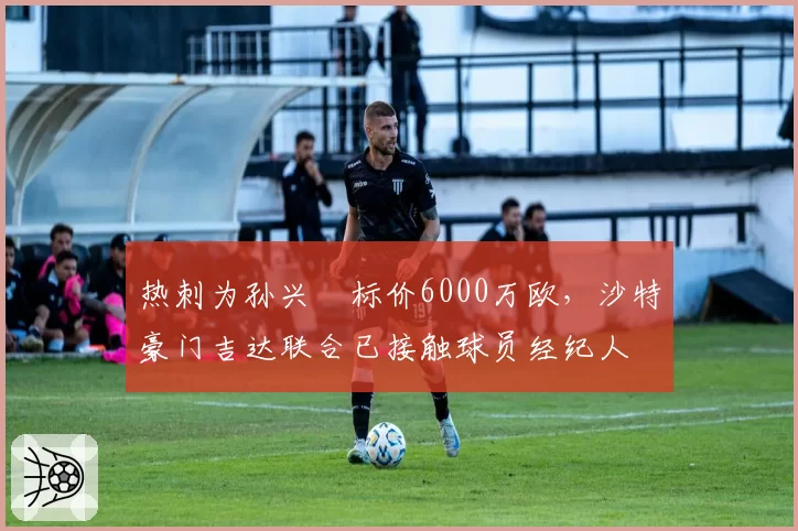 热刺为孙兴慜标价6000万欧，沙特豪门吉达联合已接触球员经纪人