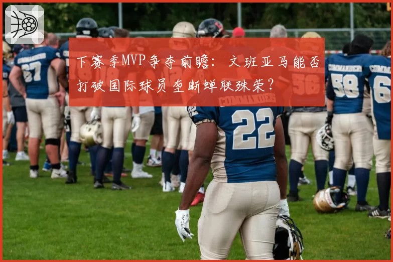 下赛季MVP争夺前瞻：文班亚马能否打破国际球员垄断蝉联殊荣？