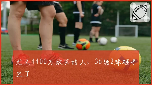 尤文4400万欧买的人，36场2球砸手里了