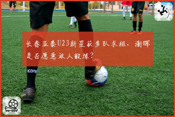 长春亚泰U23新星获多队求租，谢晖是否愿意放人锻炼？