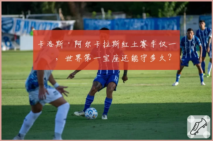 卡洛斯·阿尔卡拉斯红土赛季仅一冠，世界第一宝座还能守多久？