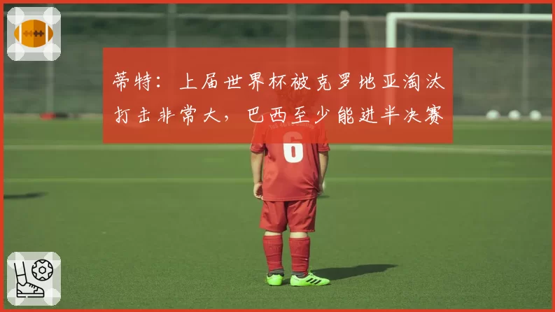 蒂特：上届世界杯被克罗地亚淘汰打击非常大，巴西至少能进半决赛