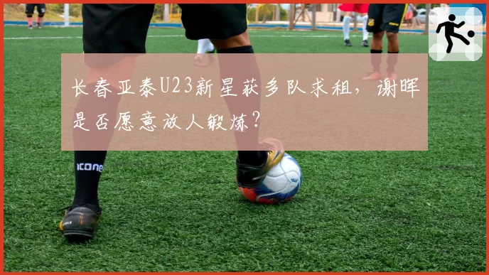长春亚泰U23新星获多队求租,谢晖是否愿意放人锻炼?