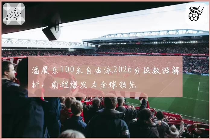 潘展乐100米自由泳2026分段数据解析，前程爆发力全球领先